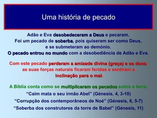 Uma história de pecado

        Adão e Eva desobedeceram a Deus e pecaram.
   Foi um pecado de soberba, pois quiseram ser como Deus,
                e se submeteram ao demónio.
O pecado entrou no mundo com a desobediência de Adão e Eva.

Com este pecado perderam a amizade divina (graça) e os dons;
     as suas forças naturais ficaram feridas e sentiram a
                    inclinação para o mal.

A Bíblia conta como se multiplicaram os pecados sobre a terra:
       “Caim mata o seu irmão Abel” (Génesis, 4, 3-10)
  “Corrupção dos contemporâneos de Noé” (Génesis, 6, 5-7)
  “Soberba dos construtores da torre de Babel” (Génesis, 11)
 