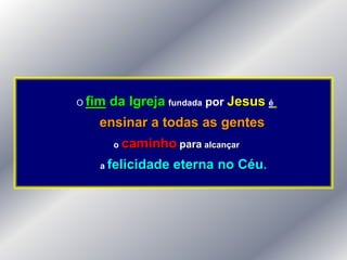O fim   da Igreja fundada por Jesus é
   ensinar a todas as gentes
        o   caminho para alcançar
    a felicidade     eterna no Céu.
 