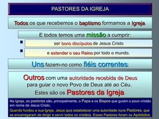 PASTORES DA IGREJA

  Todos os que recebemos o baptismo formamos a Igreja.

                  E todos temos uma missão a cumprir:
                           ser bons discípulos de Jesus Cristo

                       e estender o seu Reino por todo o mundo.

             Uns fazem-no como fiéis correntes;
        Outros com uma autoridade recebida de Deus
          para guiar o novo Povo de Deus até ao Céu.
               Estes são os Pastores                  da Igreja.
Na Igreja, os pastores são, principalmente, o Papa e os Bispos que guiam o povo cristão
em nome de Jesus Cristo.
Quando fundou a sua Igreja, Jesus quis estabelecer uma autoridade nuns Pastores, que
se encarregaram de dirigir e servir todos os cristãos. Esses Pastores foram os Apóstolos.
 