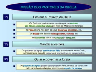 MISSÃO DOS PASTORES DA IGREJA


1ª)                Ensinar a Palavra de Deus
               Os Pastores realizam esta missão quando ensinam
          aos fiéis as verdades cristãs por meio do Magistério da Igreja.
            O Papa ensina-nos com os seus discursos, encíclicas, etc.
               Os bispos com as suas cartas pastorais, homilias, etc.

                  Os sacerdotes com a sua pregação e catequese.


2ª)                       Santificar os fiéis
       Os pastores da Igreja santificam os fiéis, em nome de Jesus Cristo,
        principalmente quando celebram e administram os sacramentos.

3ª)                 Guiar e governar a Igreja
      Os pastores da Igreja guiam e governam os fiéis, quando os conduzem
           pelo caminho da salvação, sempre com espírito de serviço.
 