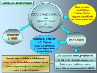 A IGREJA E A FRATERNIDADE
                                                                                        Nesta sociedade
                                                                                        os apóstolos

                                   SOCIEDADE PAGÃ                                    Pedro e Paulo
                                                                                   pregam a igualdade
                                                 DOS
                                                                                   dos homens perante Deus.
                                         PRIMEIROS TEMPOS
                                                  DO
                                             CRISTIANISMO



    HOMENS
     LIVRES                         Os papas S,    Cornélio
                                                                                ESCRAVOS
                                          e S. Calisto
                                      tinham sido escravos.
                                     S. Calisto tinha na fronte
                                         a marca do ferro.

                                                                   Considerados como coisas,   propriedade
   Anos mais tarde, por influência do Cristianismo,
                                                                    do seu dono e destinados ao seu serviço.
a escravatura   foi abolida e o mundo experimentou
                                                                      Compravam-se e vendiam-se como se
   grande progresso na justiça e fraternidade,
                                                                  fossem gado ou qualquer outra mercadoria.
           graças à pregação do Evangelho.
 