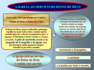 A IGREJA AO SERVIÇO DO REINO DE DEUS


  Jesus expôs várias parábolas para explicar
                                                      “O Reino de Deus é semelhante
    o Reino de Deus ou Reino dos Céus .               a um grão de mostarda que um
                                                         homem semeia no campo.
                                                     Sendo uma semente tão pequena,
 O Reino de Deus, pouco conhecido a princípio,       torna-se, ao crescer, uma árvore
  espalhar-se-á por toda a terra e muitas nações       tão grande que as aves do céu
correrão para ele, a fim de encontrarem a paz e o       vêm poisar nos seus ramos”
repouso. O Homem é Jesus Cristo; o campo,                    (Mateus 13, 31-32)
o mundo. O grão de mostarda entende-se da
 pregação do Evangelho e da Igreja: com
     uns princípios muito pequenos chega a
         estender-se por todo o mundo.
                                                      ensinando o Evangelho,

        A Igreja está ao serviço                               a caridade
           do Reino de Deus
         e realiza esse serviço
                                                    e a justiça por todo o mundo.
 