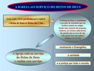 A IGREJA AO SERVIÇO DO REINO DE DEUS


Jesus expôs várias parábolas para explicar
                                               “O Reino de Deus é semelhante
  o Reino de Deus ou Reino dos Céus .          a um grão de mostarda que um
                                                  homem semeia no campo.
                                              Sendo uma semente tão pequena,
                                              torna-se, ao crescer, uma árvore
                                                tão grande que as aves do céu
                                                 vêm poisar nos seus ramos”
                                                      (Mateus 13, 31-32)



                                               ensinando o Evangelho,

      A Igreja está ao serviço                          a caridade
         do Reino de Deus
       e realiza esse serviço
                                             e a justiça por todo o mundo.
 