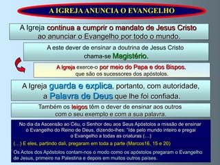 A IGREJA ANUNCIA O EVANGELHO

  A Igreja continua a cumprir o mandato de Jesus Cristo
        ao anunciar o Evangelho por todo o mundo.
               A este dever de ensinar a doutrina de Jesus Cristo
                            chama-se Magistério.
                   A Igreja exerce-o por meio do Papa e dos Bispos,
                           que são os sucessores dos apóstolos.

   A Igreja guarda e explica, portanto, com autoridade,
          a Palavra de Deus que lhe foi confiada.
           Também os leigos têm o dever de ensinar aos outros
                com o seu exemplo e com a sua palavra.
  No dia da Ascensão ao Céu, o Senhor deu aos Seus Apóstolos a missão de ensinar
    o Evangelho do Reino de Deus, dizendo-lhes: “Ide pelo mundo inteiro e pregai
                        o Evangelho a todas as criaturas (…)
(…) E eles, partindo dali, pregaram em toda a parte (Marcos16, 15 e 20)
Os Actos dos Apóstolos contam-nos o modo como os apóstolos pregaram o Evangelho
de Jesus, primeiro na Palestina e depois em muitos outros países.
 