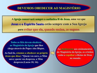 DEVEMOS OBEDECER AO MAGISTÉRIO


      A Igreja conservará sempre a autêntica fé de Jesus, uma vez que
      Jesus e o Espírito Santo estão sempre com a Sua Igreja
            para evitar que ela, quando ensina, se engane.



     Todos os fiéis devem obedecer
    ao Magistério da Igreja que lhes
  chega através do Papa e dos Bispos.       Ao obedecerem aos ensinamentos
Ao fazê-lo, estamos a obedecer ao próprio   do Magistério da Igreja, os cristãos
Jesus que disse: “Quem vos ouve, a Mim       estão a espalhar o Reino de Deus
    ouve; quem vos despreza, a Mim                       no mundo.
         despreza (Lucas 10, 16).
 