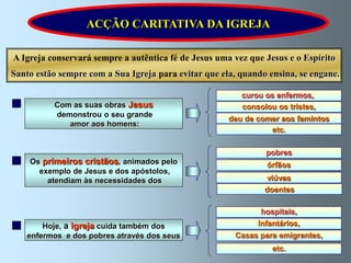 ACÇÃO CARITATIVA DA IGREJA

A Igreja conservará sempre a autêntica fé de Jesus uma vez que Jesus e o Espírito
Santo estão sempre com a Sua Igreja para evitar que ela, quando ensina, se engane.

                                                         curou os enfermos,
          Com as suas obras Jesus                        consolou os tristes,
          demonstrou o seu grande
                                                      deu de comer aos famintos
             amor aos homens:
                                                                etc.

                                                               pobres
    Os primeiros cristãos, animados pelo                       órfãos
      exemplo de Jesus e dos apóstolos,
        atendiam às necessidades dos                           viúvas
                                                               doentes

                                                              hospitais,
       Hoje, a Igreja cuida também dos                       Infantários,
   enfermos e dos pobres através dos seus              Casas para emigrantes,
                                                                 etc.
 
