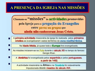 A PRESENÇA DA IGREJA NAS MISSÕES

 Chamam-se “missões” às actividades promovidas
      pela Igreja para a pregação do Evangelho
               entre povos ou grupos que
          ainda não conheceram Jesus Cristo.
 A primeira actividade missionária da Igreja foi realizada pelos primeiros
   cristãos ao evangelizarem vastos territórios da zona mediterrânica.

       Na Idade Média, já quase toda a Europa fora evangelizada.

 As missões iniciaram-se na Ásia durante o século XII no tempo do famoso
                               Gengis Khan.

   A América foi evangelizada pelos espanhóis e pelos portugueses,
                           a partir de 1492,
    A actividade missionária na África e na Oceânia foi notavelmente
              Impulsionada desde meados do século XIX..
 