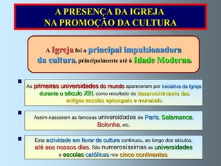 A PRESENÇA DA IGREJA
       NA PROMOÇÃO DA CULTURA

       A Igreja foi a principal impulsionadora
    da cultura, principalmente até à Idade Moderna.

As primeiras universidades do mundo apareceram por iniciativa da Igreja
     durante o século XIII, como resultado do desenvolvimento das
                 antigas escolas episcopais e monacais.


  Assim nasceram as famosas universidades de Paris, Salamanca,
                             Bolonha, etc.

   Esta actividade em favor da cultura continuou, ao longo dos séculos,
   até aos nossos dias. São numerosíssimas as universidades
               e escolas católicas nos cinco   continentes.
 