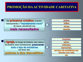 PROMOÇÃO DA ACTIVIDADE CARITATIVA



  Os primeiros       cristãos, viveram                    pobres
 intensamente o “mandamento         novo”                 órfãos
         de Jesus, atendendo aos                          viúvas
      mais necessitados                                   doentes




                                                         hospitais,
A Igreja   , ao longo da história, não cessou             asilos,
de praticar esse mandamento, promovendo                 orfanatos,
       todo o tipo de iniciativas                       leprosarias,
               em favor dos                     serviços de assistência aos
pobres e dos desvalidos:                             doentes com sida,
                                                            etc.
 