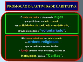 PROMOÇÃO DA ACTIVIDADE CARITATIVA


       É cada vez maior o número de   leigos
           que participam em todo o mundo
   nas actividades   de caridade e assistência,
     através do moderno   “voluntariado”.
        São numerosíssimas em todo o mundo
           as   ordens religiosas
           que se dedicam a essas tarefas.
      A Igreja também nelas colabora, através de

        instituições, como a “Caritas”.
 
