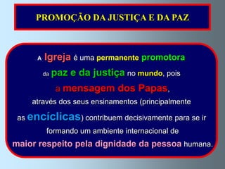 PROMOÇÃO DA JUSTIÇA E DA PAZ



      A   Igreja é uma permanente promotora
          da   paz e da justiça no mundo, pois
                a mensagem dos Papas,
    através dos seus ensinamentos (principalmente

 as encíclicas) contribuem decisivamente para se ir
           formando um ambiente internacional de
maior respeito pela dignidade da pessoa humana.
 