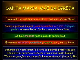 SANTA MARIA, MÃE DA IGREJA

 É venerada por milhões de cristãos, católicos e não católicos.

Sábios e pessoas simples, jovens e adultos, artistas, teólogos,
     poetas, veneram Nossa Senhora com muito carinho.

         As suas imagens multiplicam-se aos milhões.

 Erguem-se catedrais, santuários, ermidas, etc., em sua honra.

 Cumprem-se rigorosamente à letra as palavras proféticas que
   Ela proferiu durante a visitação a sua prima Santa Isabel:
“Todas as gerações me chamarão Bem-aventurada” (Lucas 1, 48).
 