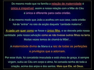Do mesmo modo que na família a relação de maternidade é
     única e irrepetível, assim a nossa relação com a Mãe do Céu
                é única e diferente para cada cristão.

    E do mesmo modo que João a acolheu em sua casa, cada cristão
       há-de “entrar” no raio de acção daquela “caridade materna”.

 A cada um quer como se fosse o único filho, e se desvela pela nossa
santidade pela nossa salvação como se não tivesse outros filhos na terra.
                Muitas vezes temos de chamá-la Mãe!...

     A maternidade divina de Maria é a raiz de todas as perfeições
                     e privilégios que a adornam.

Por esse título, foi concebida imaculada e está cheia de graça, é sempre
   virgem, subiu ao Céu em corpo e alma, foi coroada rainha de toda a
     criação, acima dos anjos e dos santos. Mais que Ela, só Deus.
 