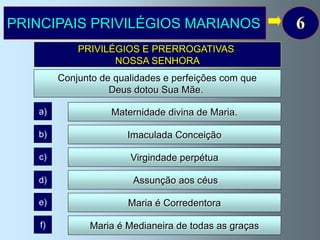 PRINCIPAIS PRIVILÉGIOS MARIANOS                        6
             PRIVILÉGIOS E PRERROGATIVAS
                    NOSSA SENHORA
         Conjunto de qualidades e perfeições com que
                    Deus dotou Sua Mãe.

   a)               Maternidade divina de Maria.

   b)                   Imaculada Conceição

   c)                   Virgindade perpétua

   d)                    Assunção aos céus

   e)                   Maria é Corredentora

    f)         Maria é Medianeira de todas as graças
 
