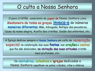 O culto a Nossa Senhora

   O povo cristão, consciente do papel de Nossa Senhora como
 Medianeira de todas as graças, invoca-a de inúmeras
 maneiras diferentes: Mãe, Advogada, Refúgio dos pecadores,
Causa da nossa alegria, Auxílio dos cristãos, Saúde dos enfermos, etc.


A Igreja dedicou sempre a Nossa Senhora um culto de    veneração
especial: na celebração das suas festas, nas orações e cantos
   que lhe são dedicados, na imitação das suas atitudes cristãs
                        mais profundas, etc.


       Os santuários, catedrais e igrejas dedicadas a
    Nossa Senhora espalham-se pelas cidades, vilas e aldeias.
 