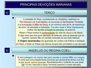 PRINCIPAIS DEVOÇÕES MARIANAS

a)                                TERÇO

            A recitação do Terço, considerando os mistérios, repetindo os
        Pai Nossos e as Avé Marias, os louvores à Santíssima Trindade
      e a invocação à Mãe de Deus, é um contínuo acto de fé, de esperança
       de amor, de adoração e reparação. Convém rezar o Terço diariamente,
                 melhor em família (indulgência plenária), se possível .
        Rezar o Terço conduz à contemplação da vida de Jesus e de Maria.
      É algo mais que uma pura repetição de palavras, pois as pessoas que se
           querem, sempre dão um sentido renovado ao seu trato habitual.
      A Virgem recomendou nas aparições de Lurdes e de Fátima a recitação
     do Terço, e todos os Papas dos últimos tempos têm prometido a sua devoção.


b)               ANGELUS OU REGINA COELI

      É uma paragem no nosso dia para saudar a nossa Mãe com alegria.
       É como que uma citação/récita amorosa que diariamente temos com Ela
       e que requer sermos pontuais. Recordamos-lhe o instante em que disse
          fiat ! (o sim, faça-se!) a Deus, tornando possível a nossa salvação.
 