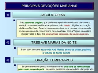 PRINCIPAIS DEVOÇÕES MARIANAS

c)                          JACULATÓRIAS

       São pequenas orações, que podemos repetir durante todo o dia – com o
       São frases que podemos dizer na rua, no local de trabalho, no elevador,
      coração – sem necessidade de palavras; são “setas” dirigidas ao coração
           no carro, enquanto comemos..., e que podemos tirar de orações
      de Nossa Senhora. Quando queremos muito a uma pessoa, recordamo-la
       tradicionais ou inventá-las nós próprios, segundo a nossa necessidade.
      muitas vezes ao dia. Isso mesmo devemos fazer com a Virgem, recordá-la
                Bendita és! Mãe, ajuda-me! Obrigado, minha Mãe, etc.
        muitas vezes e dizer-lhe alguma frase carinhosa, de poucas palavras.


d)                 TRÊS AVE MARIAS DA NOITE

        É um bom costume rezar três Avé Marias antes de deitar, pedindo
                              a virtude da santa pureza


e)                     ORAÇÃO LEMBRAI-VOS
         Se pensarmos um pouco manifestar-se-ão uma série de necessidades
     pelas quais temos de pedir : pessoais, familiares, da sociedade, da Igreja, etc.
 