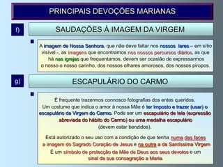PRINCIPAIS DEVOÇÕES MARIANAS

f)          SAUDAÇÕES À IMAGEM DA VIRGEM

     A imagem de Nossa Senhora, que não deve faltar nos nossos lares – em sítio
     Ao sair ou ao entrar em nossa casa ou no nosso quarto nosso não deve faltar
      visível -, as imagens que encontramos nos nossos percursos diários, as que
                      a saudação amorosa à imagem que tenhamos.
         há nas igrejas que frequentamos, devem ser ocasião de expressarmos
          Hábito de saudar ( não são precisas palavras, o pensamento basta ).
     o nosso o nosso carinho, dos nossos olhares amorosos, dos nossos piropos.


g)                 ESCAPULÁRIO DO CARMO

        Segundo a tradição foi entregue pela Santíssima Virgem ao General da
           É frequente trazermos connosco fotografias dos entes queridos.
     Ordem, S.Simão Stok, no o amor denossa Mãe é ter com as seguintes(usar) o
      Um costume que indica dia 16 à Julho de 1251, imposto e trazer palavras:
     escapulário da Virgem do Carmo. Pode serele não padecerá o tela (expressão
        Recebe este hábito, o que morrer com um escapulário de fogo eterno.
         Há uma tradição de que doVirgem concederá aos que morrem com o
              abreviada do hábito a Carmo) ou uma medalha escapulário
         Santo Escapulário e expiam noestar benzidos).
                                (devem Purgatório as suas culpas, a graça de
              alcançar, quanto antes, a Pátria Celestial, ou, o mais tardar,
       Está autorizado o seu uso com a condição de que tenha numa das faces
                 no Sábado seguinte à sua morte. (Privilégio sabatino)
      a imagem do Sagrado Coração de Jesus e na outra a da Santíssima Virgem
          Pode ganhar-se indulgência plenária no dia em que nos foi imposto
          É o Escapulário; na solenidade Mãe de Deus aos seusCarmo,16/7;
            um símbolo de protecção da de Nossa Senhora do devotos e um
                           sinal da sua consagração a Maria.
                          na festa de S.Simão Stok, 16/5, etc
 