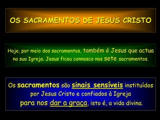 OS SACRAMENTOS DE JESUS CRISTO



Hoje, por meio dos sacramentos, também é Jesus que actua
  na sua Igreja. Jesus ficou connosco nos   sete   sacramentos.




Os sacramentos são sinais sensíveis instituídos
 Sinal sensível é uma coisa conhecida que manifesta
        outra menos conhecida; se vejo Igreja
         por Jesus Cristo e confiados à fumo,
    para nos descubro que há fogo. a vida divina.
                dar a graça, isto é,
 