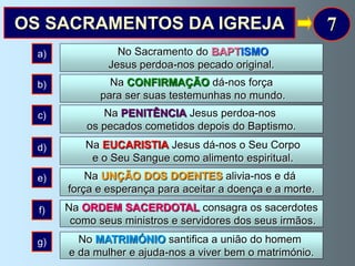 OS SACRAMENTOS DA IGREJA                                    7
  a)             No Sacramento do BAPTISMO
               Jesus perdoa-nos pecado original.
  b)           Na CONFIRMAÇÃO dá-nos força
             para ser suas testemunhas no mundo.
  c)          Na PENITÊNCIA Jesus perdoa-nos
           os pecados cometidos depois do Baptismo.
  d)       Na EUCARISTIA Jesus dá-nos o Seu Corpo
            e o Seu Sangue como alimento espiritual.
  e)       Na UNÇÃO DOS DOENTES alivia-nos e dá
       força e esperança para aceitar a doença e a morte.
  f)   Na ORDEM SACERDOTAL consagra os sacerdotes
        como seus ministros e servidores dos seus irmãos.
  g)     No MATRIMÓNIO santifica a união do homem
       e da mulher e ajuda-nos a viver bem o matrimónio.
 