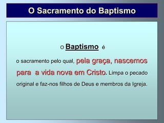 O Sacramento do Baptismo

         O Baptismo é um novo nascimento.
 Jesus, ao despedir-se dos seus discípulos, deu-lhes
um                 O Baptismo baptizai todas as gentes
     mandato muito concreto: “Ide e é
 em nome do Pai, e do Filho epela graça, nascemos19).
   o sacramento pelo qual, do Espírito Santo” (Mateus 28,
  No dia devida nova em Cristo.falou aos judeus e
  para a Pentecostes, São Pedro Limpa o pecado
     disse-lhes que Jesus era o Messias e que eles O haviam
   crucificado. faz-nos filhos de Deus e membros da Igreja.
    original e Disse-lhes: ”Arrependei-vos e baptizai em nome
de Jesus Cristo, para remissão dos vossos pecados, e recebereis
     o dom do Espírito Santo. Eles aceitaram a sua palavra e
  baptizaram-se e naquele dia converteram-se mais de três mil
                      almas” (Actos 2, 14-41).
 