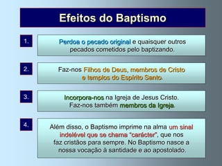 Efeitos do Baptismo
1.     Perdoa o pecado original e quaisquer outros
          pecados cometidos pelo baptizando.


2.     Faz-nos Filhos de Deus, membros de Cristo
              e templos do Espírito Santo.


3.       Incorpora-nos na Igreja de Jesus Cristo.
           Faz-nos também membros da Igreja.


4.   Além disso, o Baptismo imprime na alma um sinal
        indelével que se chama “carácter”, que nos
      faz cristãos para sempre. No Baptismo nasce a
        nossa vocação à santidade e ao apostolado.
 