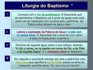 Liturgia do Baptismo *
1.      Começa com o rito de acolhimento. O Sacerdote que
      Vai administrar o Baptismo vai à porta da Igreja onde está
      quem vai ser baptizado com os seus pais, padrinhos, etc.
                Todos juntos dirigem-se para o altar.

2.     Leitura e explicação da Palavra de Deus e unção com
       os santos óleos. O Sacerdote faz o sinal da cruz sobre
                  a testa do baptizando, ungindo-o.

3.     Derrama de seguida água sobre a sua cabeça, dizendo:
      “N (diz o nome), eu te baptizo em nome do Pai, e do Filho
        e do Espírito Santo”. É o momento chave do Baptismo


*
4.           Na administração de cada Sacramento seguem-se
      Em seguida o sacerdote entrega aos pais e padrinhos uma
     umas cerimónias significa chamam liturgiaacesa na alma do .
       vela acesa que a que se a luz de Cristo do Sacramento
          baptizado, pois Ele disse: “Eu soucerimónias:
               No Baptismo celebram-se estas a luz do mundo”.
 