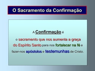 O Sacramento da Confirmação


 Como o corpo cresce e se fortalece, também
             A Confirmação é
    a vida cristã cresce e se robustece.
          Isto sucede de igual modo
 o sacramento que nos aumenta a graça
       no Sacramento da Confirmação.
do Espírito Santo para nos fortalecer na fé e
    Quando recebemos o sacramento
fazer-nos apóstolos e testemunhas de Cristo.
    da Confirmação, o Espírito Santo
  assiste-nos com maior intensidade.
 