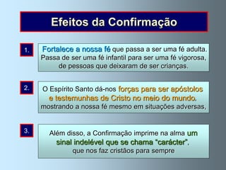 Efeitos da Confirmação

1.   Fortalece a nossa fé que passa a ser uma fé adulta.
     Passa de ser uma fé infantil para ser uma fé vigorosa,
          de pessoas que deixaram de ser crianças.


2.   O Espírito o Espírito Santo descer sobre vós”, disse o
      “Quando Santo dá-nos forças para ser apóstolos
       Senhor aos seus apóstolos, ”recebereis forças
       e testemunhas de Cristo no meio do mundo,
     mostrando aserdes fé mesmo em situações adversas,
           para nossa testemunhas” (Actos 1, 8).


3.     Além disso, a Confirmação imprime na alma um
         sinal indelével que se chama “carácter”,
              que nos faz cristãos para sempre
 