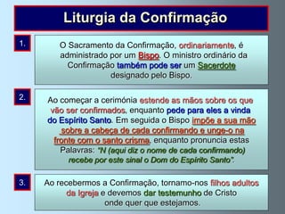 Liturgia da Confirmação
1.
      As primeiras pessoas Confirmação, ordinariamente, é
          O Sacramento da a administrar a Confirmação foram
          administrado por um Bispo. O ministro ordinário da
       os apóstolos (Actos 8, 14-17). Seguindo o desejo de
            Confirmação também pode ser um Sacerdote
     Jesus, a Igreja continua a administrar este sacramento.
                       designado pelo Bispo.

2.    Ao começar a cerimónia estende as mãos sobre os que
       vão ser confirmados, enquanto pede para eles a vinda
      do Espírito Santo. Em seguida o Bispo impõe a sua mão
           sobre a cabeça de cada confirmando e unge-o na
        fronte com o santo crisma, enquanto pronuncia estas
          Palavras: “N (aqui diz o nome de cada confirmando)
             recebe por este sinal o Dom do Espírito Santo”.

3.    Ao recebermos a Confirmação, tornamo-nos filhos adultos
            da Igreja e devemos dar testemunho de Cristo
                       onde quer que estejamos.
 
