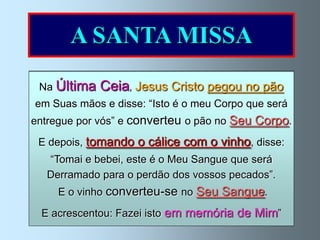 A SANTA MISSA
 Na Última   Ceia, Jesus Cristo pegou no pão
 em Suas mãos e disse: “Isto é o meu Corpo que será
 Na Eucaristia ou Santa Missa, Jesus renova
entregue por vós” e converteu o pão no Seu Corpo.
  o sacrifício da Cruz, por meio do sacerdote;
 Edá-se-nos como alimento espiritualo vinho, disse:
   depois, tomando o cálice com e mantém-nos
   “Tomai e bebei, esteàéSanta Igreja. que será
               unidos     o Meu Sangue
  Jesus está presente com o Corpo, pecados”.
  Derramado para o perdão dos vossos Sangue,
                Alma e Divindade.
     E o vinho converteu-se no Seu Sangue.
  E acrescentou: Fazei isto em memória de Mim”
 