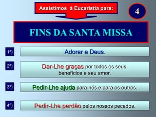 Assistimos à Eucaristia para:
                                               4

      FINS DA SANTA MISSA
1º)               Adorar a Deus.

2º)      Dar-Lhe graças por todos os seus
                benefícios e seu amor.

3º)   Pedir-Lhe ajuda para nós e para os outros.

4º)   Pedir-Lhe perdão pelos nossos pecados.
 