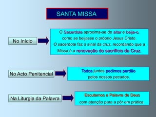 SANTA MISSA

                         O Sacerdote aproxima-se do altar e beija-o,
                          como se beijasse o próprio Jesus Cristo.
 No Início
                      O sacerdote faz o sinal da cruz, recordando que a
                        Missa é a renovação do sacrifício da Cruz.



                                    Todos juntos pedimos perdão
No Acto Penitencial
                                       pelos nossos pecados.



                                      Escutamos a Palavra de Deus
Na Liturgia da Palavra
                                   com atenção para a pôr em prática.
 