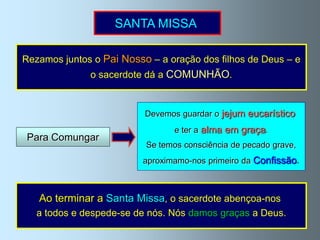 SANTA MISSA

Rezamos juntos o Pai Nosso – a oração dos filhos de Deus – e
              o sacerdote dá a COMUNHÃO.


                          Devemos guardar o jejum eucarístico
                                 e ter a alma em graça.
 Para Comungar
                          Se temos consciência de pecado grave,
                          aproximamo-nos primeiro da Confissão.



   Ao terminar a Santa Missa, o sacerdote abençoa-nos
   a todos e despede-se de nós. Nós damos graças a Deus.
 