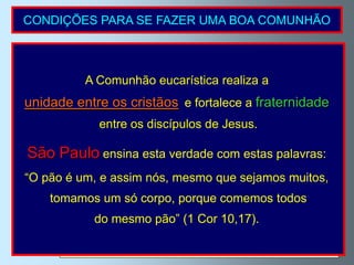 CONDIÇÕES PARA SE FAZER UMA BOA COMUNHÃO

1ª)                       Estar na graça de Deus.

               A Não ter consciência de estar em pecado mortal.
                 Comunhão eucarística realiza a
                Quem comunga, tendo consciência de estar em pecado mortal,
  unidade entre os cristãos
                  comete um pecado muito grave chamadoa    fraternidade
                                       e fortalece “sacrilégio”.
                  entre os discípulos de Jesus.
2ª)                  Guardar o jejum eucarístico.
  São Paulo Consiste em não tomar qualquer alimento ou bebida
            ensina esta verdade com estas palavras:
                           uma hora antes de comungar.
  “O pão é um, e de necessidade pode-se beberque e tomar medicamentos.
           Em caso assim nós, mesmo água sejamos muitos,

       tomamos um só corpo, porque comemos todos
3ª)               Saber Quem recebemos.
             do mesmo pão” (1 Cor 10,17).
                Evitar comungar por rotina. Devemos fazê-lo com   fé viva e
                                  por amor a Jesus.
 