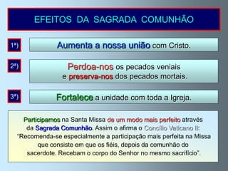 EFEITOS DA SAGRADA COMUNHÃO

1ª)            Aumenta a nossa união com Cristo.

2ª)               Perdoa-nos os pecados veniais
                 e preserva-nos dos pecados mortais.

3ª)            Fortalece a unidade com toda a Igreja.

    Participamos na Santa Missa de um modo mais perfeito através
     da Sagrada Comunhão. Assim o afirma o Concílio Vaticano II:
  “Recomenda-se especialmente a participação mais perfeita na Missa
         que consiste em que os fiéis, depois da comunhão do
     sacerdote. Recebam o corpo do Senhor no mesmo sacrifício”.
 