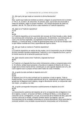 LA TRANSMISIÓN DE LA DIVINA REVELACIÓN

11. ¿Por qué y de qué modo se transmite la divina Revelación?
74
Dios «quiere que todos los hombres se salven y lleguen al conocimiento de la verdad»
(1 Tim 2, 4), es decir, de Jesucristo. Es preciso, pues, que Cristo sea anunciado a
todos los hombres, según su propio mandato: «Id y haced discípulos de todos los
pueblos» (Mt 28, 19). Esto se lleva a cabo mediante la Tradición Apostólica.

12. ¿Qué es la Tradición Apostólica?
75-79
83
96.98
La Tradición Apostólica es la transmisión del mensaje de Cristo llevada a cabo, desde
los comienzos del cristianismo, por la predicación, el testimonio, las instituciones, el
culto y los escritos inspirados. Los Apóstoles transmitieron a sus sucesores, los
obispos y, a través de éstos, a todas las generaciones hasta el fin de los tiempos todo
lo que habían recibido de Cristo y aprendido del Espíritu Santo.

13. ¿De qué modo se realiza la Tradición Apostólica?
76
La Tradición Apostólica se realiza de dos modos: con la transmisión viva de la Palabra
de Dios (también llamada simplemente Tradición) y con la Sagrada Escritura, que es
el mismo anuncio de la salvación puesto por escrito.

14. ¿Qué relación existe entre Tradición y Sagrada Escritura?
80-82
97
La Tradición y la Sagrada Escritura están íntimamente unidas y compenetradas entre
sí. En efecto, ambas hacen presente y fecundo en la Iglesia el Misterio de Cristo, y
surgen de la misma fuente divina: constituyen un solo sagrado depósito de la fe, del
cual la Iglesia saca su propia certeza sobre todas las cosas reveladas.

15. ¿A quién ha sido confiado el depósito de la fe?
84.91
94.99
El depósito de la fe ha sido confiado por los Apóstoles a toda la Iglesia. Todo el
Pueblo de Dios, con el sentido sobrenatural de la fe, sostenido por el Espíritu Santo y
guiado por el Magisterio de la Iglesia, acoge la Revelación divina, la comprende cada
vez mejor, y la aplica a la vida.

16. ¿A quién corresponde interpretar auténticamente el depósito de la fe?
85-90
100
La interpretación auténtica del depósito de la fe corresponde sólo al Magisterio vivo
de la Iglesia, es decir, al Sucesor de Pedro, el Obispo de Roma, y a los obispos en
comunión con él. Al Magisterio, el cual, en el servicio de la Palabra de Dios, goza del
carisma cierto de la verdad, compete también definir los dogmas, que son
formulaciones de las verdades contenidas en la divina Revelación; dicha autoridad se
extiende también a las verdades necesariamente relacionadas con la Revelación.
 