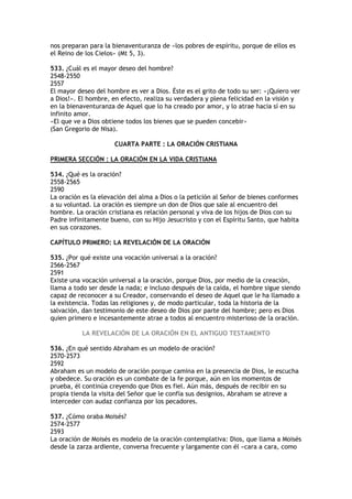 nos preparan para la bienaventuranza de «los pobres de espíritu, porque de ellos es
el Reino de los Cielos» (Mt 5, 3).

533. ¿Cuál es el mayor deseo del hombre?
2548-2550
2557
El mayor deseo del hombre es ver a Dios. Éste es el grito de todo su ser: «¡Quiero ver
a Dios!». El hombre, en efecto, realiza su verdadera y plena felicidad en la visión y
en la bienaventuranza de Aquel que lo ha creado por amor, y lo atrae hacia sí en su
infinito amor.
«El que ve a Dios obtiene todos los bienes que se pueden concebir»
(San Gregorio de Nisa).

                      CUARTA PARTE : LA ORACIÓN CRISTIANA

PRIMERA SECCIÓN : LA ORACIÓN EN LA VIDA CRISTIANA

534. ¿Qué es la oración?
2558-2565
2590
La oración es la elevación del alma a Dios o la petición al Señor de bienes conformes
a su voluntad. La oración es siempre un don de Dios que sale al encuentro del
hombre. La oración cristiana es relación personal y viva de los hijos de Dios con su
Padre infinitamente bueno, con su Hijo Jesucristo y con el Espíritu Santo, que habita
en sus corazones.

CAPÍTULO PRIMERO: LA REVELACIÓN DE LA ORACIÓN

535. ¿Por qué existe una vocación universal a la oración?
2566-2567
2591
Existe una vocación universal a la oración, porque Dios, por medio de la creación,
llama a todo ser desde la nada; e incluso después de la caída, el hombre sigue siendo
capaz de reconocer a su Creador, conservando el deseo de Aquel que le ha llamado a
la existencia. Todas las religiones y, de modo particular, toda la historia de la
salvación, dan testimonio de este deseo de Dios por parte del hombre; pero es Dios
quien primero e incesantemente atrae a todos al encuentro misterioso de la oración.

          LA REVELACIÓN DE LA ORACIÓN EN EL ANTIGUO TESTAMENTO

536. ¿En qué sentido Abraham es un modelo de oración?
2570-2573
2592
Abraham es un modelo de oración porque camina en la presencia de Dios, le escucha
y obedece. Su oración es un combate de la fe porque, aún en los momentos de
prueba, él continúa creyendo que Dios es fiel. Aún más, después de recibir en su
propia tienda la visita del Señor que le confía sus designios, Abraham se atreve a
interceder con audaz confianza por los pecadores.

537. ¿Cómo oraba Moisés?
2574-2577
2593
La oración de Moisés es modelo de la oración contemplativa: Dios, que llama a Moisés
desde la zarza ardiente, conversa frecuente y largamente con él «cara a cara, como
 