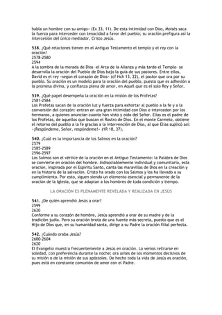 habla un hombre con su amigo» (Ex 33, 11). De esta intimidad con Dios, Moisés saca
la fuerza para interceder con tenacidad a favor del pueblo; su oración prefigura así la
intercesión del único mediador, Cristo Jesús.

538. ¿Qué relaciones tienen en el Antiguo Testamento el templo y el rey con la
oración?
2578-2580
2594
A la sombra de la morada de Dios –el Arca de la Alianza y más tarde el Templo– se
desarrolla la oración del Pueblo de Dios bajo la guía de sus pastores. Entre ellos,
David es el rey «según el corazón de Dios» (cf Hch 13, 22), el pastor que ora por su
pueblo. Su oración es un modelo para la oración del pueblo, puesto que es adhesión a
la promesa divina, y confianza plena de amor, en Aquél que es el solo Rey y Señor.

539. ¿Qué papel desempeña la oración en la misión de los Profetas?
2581-2584
Los Profetas sacan de la oración luz y fuerza para exhortar al pueblo a la fe y a la
conversión del corazón: entran en una gran intimidad con Dios e interceden por los
hermanos, a quienes anuncian cuanto han visto y oído del Señor. Elías es el padre de
los Profetas, de aquellos que buscan el Rostro de Dios. En el monte Carmelo, obtiene
el retorno del pueblo a la fe gracias a la intervención de Dios, al que Elías suplicó así:
«¡Respóndeme, Señor, respóndeme!» (1R 18, 37).

540. ¿Cuál es la importancia de los Salmos en la oración?
2579
2585-2589
2596-2597
Los Salmos son el vértice de la oración en el Antiguo Testamento: la Palabra de Dios
se convierte en oración del hombre. Indisociablemente individual y comunitaria, esta
oración, inspirada por el Espíritu Santo, canta las maravillas de Dios en la creación y
en la historia de la salvación. Cristo ha orado con los Salmos y los ha llevado a su
cumplimiento. Por esto, siguen siendo un elemento esencial y permanente de la
oración de la Iglesia, que se adaptan a los hombres de toda condición y tiempo.

          LA ORACIÓN ES PLENAMENTE REVELADA Y REALIZADA EN JESÚS

541. ¿De quién aprendió Jesús a orar?
2599
2620
Conforme a su corazón de hombre, Jesús aprendió a orar de su madre y de la
tradición judía. Pero su oración brota de una fuente más secreta, puesto que es el
Hijo de Dios que, en su humanidad santa, dirige a su Padre la oración filial perfecta.

542. ¿Cuándo oraba Jesús?
2600-2604
2620
El Evangelio muestra frecuentemente a Jesús en oración. Lo vemos retirarse en
soledad, con preferencia durante la noche; ora antes de los momentos decisivos de
su misión o de la misión de sus apóstoles. De hecho toda la vida de Jesús es oración,
pues está en constante comunión de amor con el Padre.
 