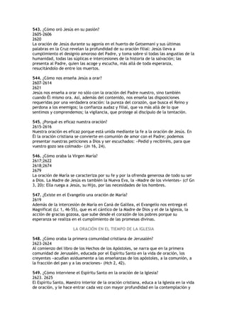 543. ¿Cómo oró Jesús en su pasión?
2605-2606
2620
La oración de Jesús durante su agonía en el huerto de Getsemaní y sus últimas
palabras en la Cruz revelan la profundidad de su oración filial: Jesús lleva a
cumplimiento el designio amoroso del Padre, y toma sobre sí todas las angustias de la
humanidad, todas las súplicas e intercesiones de la historia de la salvación; las
presenta al Padre, quien las acoge y escucha, más allá de toda esperanza,
resucitándolo de entre los muertos.

544. ¿Cómo nos enseña Jesús a orar?
2607-2614
2621
Jesús nos enseña a orar no sólo con la oración del Padre nuestro, sino también
cuando Él mismo ora. Así, además del contenido, nos enseña las disposiciones
requeridas por una verdadera oración: la pureza del corazón, que busca el Reino y
perdona a los enemigos; la confianza audaz y filial, que va más allá de lo que
sentimos y comprendemos; la vigilancia, que protege al discípulo de la tentación.

545. ¿Porqué es eficaz nuestra oración?
2615-2616
Nuestra oración es eficaz porque está unida mediante la fe a la oración de Jesús. En
Él la oración cristiana se convierte en comunión de amor con el Padre; podemos
presentar nuestras peticiones a Dios y ser escuchados: «Pedid y recibiréis, para que
vuestro gozo sea colmado» (Jn 16, 24).

546. ¿Cómo oraba la Virgen María?
2617;2622
2618;2674
2679
La oración de María se caracteriza por su fe y por la ofrenda generosa de todo su ser
a Dios. La Madre de Jesús es también la Nueva Eva, la «Madre de los vivientes» (cf Gn
3, 20): Ella ruega a Jesús, su Hijo, por las necesidades de los hombres.

547. ¿Existe en el Evangelio una oración de María?
2619
Además de la intercesión de María en Caná de Galilea, el Evangelio nos entrega el
Magnificat (Lc 1, 46-55), que es el cántico de la Madre de Dios y el de la Iglesia, la
acción de gracias gozosa, que sube desde el corazón de los pobres porque su
esperanza se realiza en el cumplimiento de las promesas divinas.

                      LA ORACIÓN EN EL TIEMPO DE LA IGLESIA

548. ¿Cómo oraba la primera comunidad cristiana de Jerusalén?
2623-2624
Al comienzo del libro de los Hechos de los Apóstoles, se narra que en la primera
comunidad de Jerusalén, educada por el Espíritu Santo en la vida de oración, los
creyentes «acudían asiduamente a las enseñanzas de los apóstoles, a la comunión, a
la fracción del pan y a las oraciones» (Hch 2, 42).

549. ¿Cómo interviene el Espíritu Santo en la oración de la Iglesia?
2623. 2625
El Espíritu Santo, Maestro interior de la oración cristiana, educa a la Iglesia en la vida
de oración, y le hace entrar cada vez con mayor profundidad en la contemplación y
 