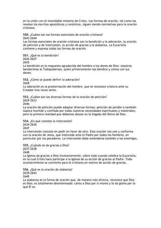 en la unión con el insondable misterio de Cristo. Las formas de oración, tal como las
revelan los escritos apostólicos y canónicos, siguen siendo normativas para la oración
cristiana.

550. ¿Cuáles son las formas esenciales de oración cristiana?
2643-2644
Las formas esenciales de oración cristiana son la bendición y la adoración, la oración
de petición y de intercesión, la acción de gracias y la alabanza. La Eucaristía
contiene y expresa todas las formas de oración.

551. ¿Qué es la bendición?
2626-2627
2645
La bendición es la respuesta agradecida del hombre a los dones de Dios: nosotros
bendecimos al Todopoderoso, quien primeramente nos bendice y colma con sus
dones.

552. ¿Cómo se puede definir la adoración?
2628
La adoración es la prosternación del hombre, que se reconoce criatura ante su
Creador tres veces santo.

553. ¿Cuáles son las diversas formas de la oración de petición?
2629-2633
2646
La oración de petición puede adoptar diversas formas: petición de perdón o también
súplica humilde y confiada por todas nuestras necesidades espirituales y materiales;
pero la primera realidad que debemos desear es la llegada del Reino de Dios.

554. ¿En qué consiste la intercesión?
2634-2636
2647
La intercesión consiste en pedir en favor de otro. Esta oración nos une y conforma
con la oración de Jesús, que intercede ante el Padre por todos los hombres, en
particular por los pecadores. La intercesión debe extenderse también a los enemigos.

555. ¿Cuándo se da gracias a Dios?
2637-2638
2648
La Iglesia da gracias a Dios incesantemente, sobre todo cuando celebra la Eucaristía,
en la cual Cristo hace partícipe a la Iglesia de su acción de gracias al Padre. Todo
acontecimiento se convierte para el cristiano en motivo de acción de gracias.

556. ¿Qué es la oración de alabanza?
2639-2643
2649
La alabanza es la forma de oración que, de manera más directa, reconoce que Dios
es Dios; es totalmente desinteresada: canta a Dios por sí mismo y le da gloria por lo
que Él es.
 