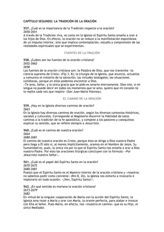 CAPÍTULO SEGUNDO: LA TRADICIÓN DE LA ORACIÓN

557. ¿Cuál es la importancia de la Tradición respecto a la oración?
2650-2651
A través de la Tradición viva, es como en la Iglesia el Espíritu Santo enseña a orar a
los hijos de Dios. En efecto, la oración no se reduce a la manifestación espontánea
de un impulso interior, sino que implica contemplación, estudio y comprensión de las
realidades espirituales que se experimentan.

                              FUENTES DE LA ORACIÓN

558. ¿Cuáles son las fuentes de la oración cristiana?
2652-2662
2658
Las fuentes de la oración cristiana son: la Palabra de Dios, que nos transmite «la
ciencia suprema de Cristo» (Flp 3, 8); la Liturgia de la Iglesia, que anuncia, actualiza
y comunica el misterio de la salvación; las virtudes teologales; las situaciones
cotidianas, porque en ellas podemos encontrar a Dios.
«Te amo, Señor, y la única gracia que te pido es amarte eternamente. Dios mío, si mi
lengua no puede decir en todos los momentos que te amo, quiero que mi corazón te
lo repita cada vez que respiro» (San Juan María Vianney).

                             EL CAMINO DE LA ORACIÓN

559. ¿Hay en la Iglesia diversos caminos de oración?
2663
En la Iglesia hay diversos caminos de oración, según los diversos contextos históricos,
sociales y culturales. Corresponde al Magisterio discernir la fidelidad de estos
caminos a la tradición de la fe apostólica, y compete a los pastores y catequistas
explicar su sentido, que se refiere siempre a Jesucristo.

560. ¿Cuál es el camino de nuestra oración?
2664
2680-2681
El camino de nuestra oración es Cristo, porque ésta se dirige a Dios nuestro Padre
pero llega a Él sólo si, al menos implícitamente, oramos en el Nombre de Jesús. Su
humanidad es, pues, la única vía por la que el Espíritu Santo nos enseña a orar a Dios
nuestro Padre. Por esto las oraciones litúrgicas concluyen con la fórmula: «Por
Jesucristo nuestro Señor».

561. ¿Cuál es el papel del Espíritu Santo en la oración?
2670-2672
2680-2681
Puesto que el Espíritu Santo es el Maestro interior de la oración cristiana y «nosotros
no sabemos pedir como conviene» (Rm 8, 26), la Iglesia nos exhorta a invocarlo e
implorarlo en toda ocasión: «¡Ven, Espíritu Santo!».

562. ¿En qué sentido es mariana la oración cristiana?
2673-2679
2682
En virtud de la singular cooperación de María con la acción del Espíritu Santo, la
Iglesia ama rezar a María y orar con María, la orante perfecta, para alabar e invocar
con Ella al Señor. Pues María, en efecto, nos «muestra el camino» que es su Hijo, el
único Mediador.
 