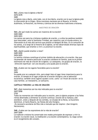563. ¿Cómo reza la Iglesia a María?
2676-2678
2682
La Iglesia reza a María, ante todo, con el Ave María, oración con la que la Iglesia pide
la intercesión de la Virgen. Otras oraciones marianas son el Rosario, el himno
Acáthistos, la Paraclisis, los himnos y cánticos de las diversas tradiciones cristianas.

                                MAESTROS DE ORACIÓN

564. ¿De qué modo los santos son maestros de la oración?
2683-2684
2692-2693
Los santos son para los cristianos modelos de oración, y a ellos les pedimos también
que intercedan, ante la Santísima Trinidad, por nosotros y por el mundo entero; su
intercesión es el más alto servicio que prestan al designio de Dios. En la comunión de
los santos, a lo largo de la historia de la Iglesia, se han desarrollado diversos tipos de
espiritualidad, que enseñan a vivir y a practicar la oración.

565. ¿Quién puede enseñar a rezar?
2685-2690
2694-2695
La familia cristiana constituye el primer ámbito de educación a la oración. Hay que
recomendar de manera particular la oración cotidiana en familia, pues es el primer
testimonio de vida de oración de la Iglesia. La catequesis, los grupos de oración, la
«dirección espiritual» son una escuela y una ayuda para la oración.

566. ¿Cuáles son los lugares favorables para la oración?
2691
2696
Se puede orar en cualquier sitio, pero elegir bien el lugar tiene importancia para la
oración. El templo es el lugar propio de la oración litúrgica y de la adoración
eucarística; también otros lugares ayudan a orar, como «un rincón de oración» en la
casa familiar, un monasterio, un santuario.

CAPÍTULO TERCERO: LA VIDA DE ORACIÓN

567. ¿Qué momentos son los más indicados para la oración?
2697-2698
2720
Todos los momentos son indicados para la oración, pero la Iglesia propone a los fieles
ritmos destinados a alimentar la oración continua: oración de la mañana y del
atardecer, antes y después de las comidas, la Liturgia de la Horas, la Eucaristía
dominical, el Santo Rosario, las fiestas del año litúrgico.
«Es necesario acordarse de Dios más a menudo que de respirar» (San Gregorio
Nacianceno).

568. ¿Cuáles son las expresiones de la vida de oración?
2697-2699
La tradición cristiana ha conservado tres modos principales de expresar y vivir la
oración: la oración vocal, la meditación y la oración contemplativa. Su rasgo común
es el recogimiento del corazón.
 