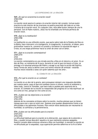 LAS EXPRESIONES DE LA ORACIÓN

569. ¿En qué se caracteriza la oración vocal?
2700-2704
2722
La oración vocal asocia el cuerpo a la oración interior del corazón; incluso quien
practica la más interior de las oraciones no podría prescindir del todo en su vida
cristiana de la oración vocal. En cualquier caso, ésta debe brotar siempre de una fe
personal. Con el Padre nuestro, Jesús nos ha enseñado una fórmula perfecta de
oración vocal.

570. ¿Qué es la meditación?
2705-2708
2723
La meditación es una reflexión orante, que parte sobre todo de la Palabra de Dios en
la Biblia; hace intervenir a la inteligencia, la imaginación, la emoción, el deseo, para
profundizar nuestra fe, convertir el corazón y fortalecer la voluntad de seguir a
Cristo; es una etapa preliminar hacia la unión de amor con el Señor.

571. ¿Qué es la oración contemplativa?
2709-2719
2724
2739-2741
La oración contemplativa es una mirada sencilla a Dios en el silencio y el amor. Es un
don de Dios, un momento de fe pura, durante el cual el que ora busca a Cristo, se
entrega a la voluntad amorosa del Padre y recoge su ser bajo la acción del Espíritu.
Santa Teresa de Jesús la define como una íntima relación de amistad: «estando
muchas veces tratando a solas con quien sabemos que nos ama».

                            EL COMBATE DE LA ORACIÓN

572. ¿Por qué la oración es un combate?
2725
La oración es un don de la gracia, pero presupone siempre una respuesta decidida
por nuestra parte, pues el que ora combate contra sí mismo, contra el ambiente y,
sobre todo, contra el Tentador, que hace todo lo posible para apartarlo de la
oración. El combate de la oración es inseparable del progreso en la vida espiritual: se
ora como se vive, porque se vive como se ora.

573. ¿Cuáles son las objeciones a la oración?
2726-2728
2752-2753
Además de los conceptos erróneos sobre la oración, muchos piensan que no tienen
tiempo para orar o que es inútil orar. Quienes oran pueden desalentarse frente a las
dificultades o los aparentes fracasos. Para vencer estos obstáculos son necesarias la
humildad, la confianza y la perseverancia.

574. ¿Cuáles son las dificultades para la oración?
2729-2733
2754-2755
La dificultad habitual para la oración es la distracción, que separa de la atención a
Dios, y puede incluso descubrir aquello a lo que realmente estamos apegados.
Nuestro corazón debe entonces volverse a Dios con humildad. A menudo la oración se
ve dificultada por la sequedad, cuya superación permite adherirse en la fe al Señor
 