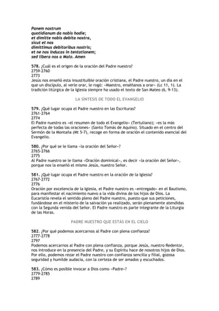 Panem nostrum
quotidianum da nobis hodie;
et dimitte nobis debita nostra,
sicut et nos
dimittimus debitoribus nostris;
et ne nos inducas in tentationem;
sed libera nos a Malo. Amen

578. ¿Cuál es el origen de la oración del Padre nuestro?
2759-2760
2773
Jesús nos enseñó esta insustituible oración cristiana, el Padre nuestro, un día en el
que un discípulo, al verle orar, le rogó: «Maestro, enséñanos a orar» (Lc 11, 1). La
tradición litúrgica de la Iglesia siempre ha usado el texto de San Mateo (6, 9-13).

                        LA SÍNTESIS DE TODO EL EVANGELIO

579. ¿Qué lugar ocupa el Padre nuestro en las Escrituras?
2761-2764
2774
El Padre nuestro es «el resumen de todo el Evangelio» (Tertuliano); «es la más
perfecta de todas las oraciones» (Santo Tomás de Aquino). Situado en el centro del
Sermón de la Montaña (Mt 5-7), recoge en forma de oración el contenido esencial del
Evangelio.

580. ¿Por qué se le llama «la oración del Señor»?
2765-2766
2775
Al Padre nuestro se le llama «Oración dominical», es decir «la oración del Señor»,
porque nos la enseñó el mismo Jesús, nuestro Señor.

581. ¿Qué lugar ocupa el Padre nuestro en la oración de la Iglesia?
2767-2772
2776
Oración por excelencia de la Iglesia, el Padre nuestro es «entregado» en el Bautismo,
para manifestar el nacimiento nuevo a la vida divina de los hijos de Dios. La
Eucaristía revela el sentido pleno del Padre nuestro, puesto que sus peticiones,
fundándose en el misterio de la salvación ya realizado, serán plenamente atendidas
con la Segunda venida del Señor. El Padre nuestro es parte integrante de la Liturgia
de las Horas.

                      PADRE NUESTRO QUE ESTÁS EN EL CIELO

582. ¿Por qué podemos acercarnos al Padre con plena confianza?
2777-2778
2797
Podemos acercarnos al Padre con plena confianza, porque Jesús, nuestro Redentor,
nos introduce en la presencia del Padre, y su Espíritu hace de nosotros hijos de Dios.
Por ello, podemos rezar el Padre nuestro con confianza sencilla y filial, gozosa
seguridad y humilde audacia, con la certeza de ser amados y escuchados.

583. ¿Cómo es posible invocar a Dios como «Padre»?
2779-2785
2789
 