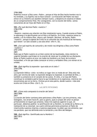 2798-2800
Podemos invocar a Dios como «Padre», porque el Hijo de Dios hecho hombre nos lo
ha revelado, y su Espíritu nos lo hace conocer. La invocación del Padre nos hace
entrar en su misterio con asombro siempre nuevo, y despierta en nosotros el deseo
de un comportamiento filial. Por consiguiente, con la oración del Señor, somos
conscientes de ser hijos del Padre en el Hijo.

584. ¿Por qué decimos Padre «nuestro»?
2786-2790
2801
«Nuestro» expresa una relación con Dios totalmente nueva. Cuando oramos al Padre,
lo adoramos y lo glorificamos con el Hijo y el Espíritu. En Cristo, nosotros somos su
pueblo, y Él es nuestro Dios, ahora y por siempre. Decimos, de hecho, Padre
«nuestro», porque la Iglesia de Cristo es la comunión de una multitud de hermanos,
que tienen «un solo corazón y una sola alma» (Hch 4, 32).

585. ¿Con qué espíritu de comunión y de misión nos dirigimos a Dios como Padre
«nuestro»?
2791-2793
2801
Dado que el Padre nuestro es un bien común de los bautizados, éstos sienten la
urgente llamada a participar en la oración de Jesús por la unidad de sus discípulos.
Rezar el Padre nuestro es orar con todos los hombres y en favor de la entera
humanidad, a fin de que todos conozcan al único y verdadero Dios y se reúnan en la
unidad.

586. ¿Qué significa la expresión «que estás en el cielo»?
2794-2796
2802
La expresión bíblica «cielo» no indica un lugar sino un modo de ser: Dios está más
allá y por encima de todo; la expresión designa la majestad, la santidad de Dios, y
también su presencia en el corazón de los justos. El cielo, o la Casa del Padre,
constituye la verdadera patria hacia la que tendemos en la esperanza, mientras nos
encontramos aún en la tierra. Vivimos ya en esta patria, donde nuestra «vida está
oculta con Cristo en Dios» (Col 3, 3).

                               LAS SIETE PETICIONES

587. ¿Cómo está compuesta la oración del Señor?
2803-2806
2857
La oración del Señor contiene siete peticiones a Dios Padre. Las tres primeras, más
teologales, nos atraen hacia Él, para su gloria, pues lo propio del amor es pensar
primeramente en Aquel que amamos. Estas tres súplicas sugieren lo que, en
particular, debemos pedirle: la santificación de su Nombre, la venida de su Reino y la
realización de su voluntad. Las cuatro últimas peticiones presentan al Padre de
misericordia nuestras miserias y nuestras esperanzas: le piden que nos alimente, que
nos perdone, que nos defienda ante la tentación y nos libre del Maligno.

588. ¿Qué significa «Santificado sea tu Nombre»?
2807-2812
2858
 
