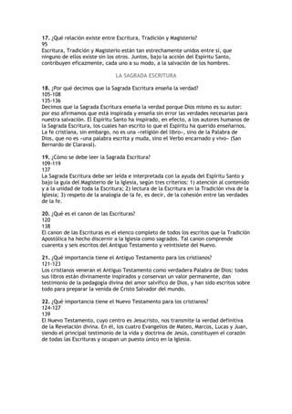17. ¿Qué relación existe entre Escritura, Tradición y Magisterio?
95
Escritura, Tradición y Magisterio están tan estrechamente unidos entre sí, que
ninguno de ellos existe sin los otros. Juntos, bajo la acción del Espíritu Santo,
contribuyen eficazmente, cada uno a su modo, a la salvación de los hombres.

                               LA SAGRADA ESCRITURA

18. ¿Por qué decimos que la Sagrada Escritura enseña la verdad?
105-108
135-136
Decimos que la Sagrada Escritura enseña la verdad porque Dios mismo es su autor:
por eso afirmamos que está inspirada y enseña sin error las verdades necesarias para
nuestra salvación. El Espíritu Santo ha inspirado, en efecto, a los autores humanos de
la Sagrada Escritura, los cuales han escrito lo que el Espíritu ha querido enseñarnos.
La fe cristiana, sin embargo, no es una «religión del libro», sino de la Palabra de
Dios, que no es «una palabra escrita y muda, sino el Verbo encarnado y vivo» (San
Bernardo de Claraval).

19. ¿Cómo se debe leer la Sagrada Escritura?
109-119
137
La Sagrada Escritura debe ser leída e interpretada con la ayuda del Espíritu Santo y
bajo la guía del Magisterio de la Iglesia, según tres criterios: 1) atención al contenido
y a la unidad de toda la Escritura; 2) lectura de la Escritura en la Tradición viva de la
Iglesia; 3) respeto de la analogía de la fe, es decir, de la cohesión entre las verdades
de la fe.

20. ¿Qué es el canon de las Escrituras?
120
138
El canon de las Escrituras es el elenco completo de todos los escritos que la Tradición
Apostólica ha hecho discernir a la Iglesia como sagrados. Tal canon comprende
cuarenta y seis escritos del Antiguo Testamento y veintisiete del Nuevo.

21. ¿Qué importancia tiene el Antiguo Testamento para los cristianos?
121-123
Los cristianos veneran el Antiguo Testamento como verdadera Palabra de Dios: todos
sus libros están divinamente inspirados y conservan un valor permanente, dan
testimonio de la pedagogía divina del amor salvífico de Dios, y han sido escritos sobre
todo para preparar la venida de Cristo Salvador del mundo.

22. ¿Qué importancia tiene el Nuevo Testamento para los cristianos?
124-127
139
El Nuevo Testamento, cuyo centro es Jesucristo, nos transmite la verdad definitiva
de la Revelación divina. En él, los cuatro Evangelios de Mateo, Marcos, Lucas y Juan,
siendo el principal testimonio de la vida y doctrina de Jesús, constituyen el corazón
de todas las Escrituras y ocupan un puesto único en la Iglesia.
 