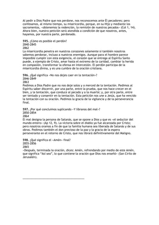 Al pedir a Dios Padre que nos perdone, nos reconocemos ante Él pecadores; pero
confesamos, al mismo tiempo, su misericordia, porque, en su Hijo y mediante los
sacramentos, «obtenemos la redención, la remisión de nuestros pecados» (Col 1, 14).
Ahora bien, nuestra petición será atendida a condición de que nosotros, antes,
hayamos, por nuestra parte, perdonado.

595. ¿Cómo es posible el perdón?
2840-2845
2862
La misericordia penetra en nuestros corazones solamente si también nosotros
sabemos perdonar, incluso a nuestros enemigos. Aunque para el hombre parece
imposible cumplir con esta exigencia, el corazón que se entrega al Espíritu Santo
puede, a ejemplo de Cristo, amar hasta el extremo de la caridad, cambiar la herida
en compasión, transformar la ofensa en intercesión. El perdón participa de la
misericordia divina, y es una cumbre de la oración cristiana.

596. ¿Qué significa «No nos dejes caer en la tentación»?
2846-2849
2863
Pedimos a Dios Padre que no nos deje solos y a merced de la tentación. Pedimos al
Espíritu saber discernir, por una parte, entre la prueba, que nos hace crecer en el
bien, y la tentación, que conduce al pecado y a la muerte; y, por otra parte, entre
ser tentado y consentir en la tentación. Esta petición nos une a Jesús, que ha vencido
la tentación con su oración. Pedimos la gracia de la vigilancia y de la perseverancia
final.

597. ¿Por qué concluimos suplicando «Y líbranos del mal»?
2850-2854
2864
El mal designa la persona de Satanás, que se opone a Dios y que es «el seductor del
mundo entero» (Ap 12, 9). La victoria sobre el diablo ya fue alcanzada por Cristo;
pero nosotros oramos a fin de que la familia humana sea liberada de Satanás y de sus
obras. Pedimos también el don precioso de la paz y la gracia de la espera
perseverante en el retorno de Cristo, que nos librará definitivamente del Maligno.

598. ¿Qué significa el «Amén» final?
2855-2856
2865
«Después, terminada la oración, dices: Amén, refrendando por medio de este Amén,
que significa “Así sea”, lo que contiene la oración que Dios nos enseñó» (San Cirilo de
Jerusalén).




________________________________________
 