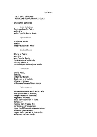 APÉNDICE

- ORACIONES COMUNES
- FÓRMULAS DE DOCTRINA CATÓLICA

ORACIONES COMUNES

       Señal de la Cruz
En el nombre del Padre
y del Hijo
y del Espíritu Santo. Amén.

       Signum Crucis

In nómine Patris,
et Fílii,
et Spíritus Sancti. Amen

       Gloria al Padre

Gloria al Padre
y al Hijo
y al Espíritu Santo.
Como era en el principio,
ahora y siempre,
por los siglos de los siglos. Amén.

       Gloria Patri

Glória Patri,
et Fílio,
et Spirítui Sancto.
Sicut erat in princípio,
et nunc et semper
et in saecula saeculórum. Amen

       Padre nuestro

Padre nuestro que estás en el cielo,
santificado sea tu Nombre;
venga a nosotros tu Reino;
hágase tu voluntad
en la tierra como en el cielo.
Danos hoy
nuestro pan de cada día;
perdona nuestras ofensas,
como también nosotros perdonamos
a los que nos ofenden;
no nos dejes caer en la tentación,
y líbranos del mal. Amén.
 