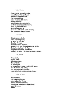 Pater Noster

Pater noster qui es in caelis:
sanctificetur Nomen Tuum;
adveniat Regnum Tuum;
fiat voluntas Tua,
sicut in caelo et in terra.
Panem nostrum
quotidianum da nobis hodie;
et dimitte nobis debita nostra,
sicut et nos dimittimus
debitoribus nostris;
et ne nos indúcas in tentationem;
sed libera nos a Malo. Amen

       Ave María

Dios te salve, María,
llena eres de gracia;
el Señor es contigo.
Bendita Tú eres
entre todas las mujeres,
y bendito es el fruto de tu vientre, Jesús.
Santa María, Madre de Dios,
ruega por nosotros, pecadores,
ahora y en la hora de nuestra muerte. Amén

       Ave, Maríæ

Ave, María,
grátia plena,
Dóminus tecum.
Benedícta tu
in muliéribus,
et benedíctus fructus ventris tui, Iesus.
Sancta María, Mater Dei,
ora pro nobis peccatóribus,
nunc et in hora mortis nostræ. Amen.

       Ángel de Dios

Ángel de Dios,
que eres mi custodio,
pues la bondad divina
me ha encomendado a ti,
ilumíname, guárdame, defiéndeme
y gobiérname.
Amén.
 